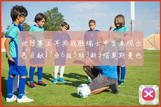 世预赛土耳其战胜瑞士申京表现出色贡献17分6板5助3断3帽奥斯曼也有15分表现