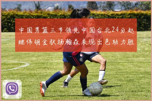 中国男篮三节领先中国台北24分赵继伟胡金秋杨瀚森表现出色助力胜利