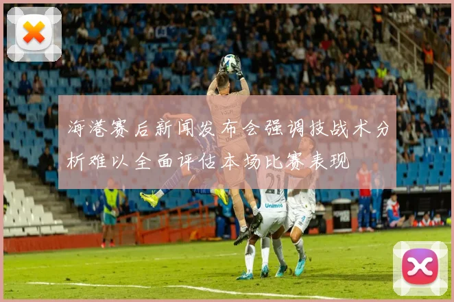 海港赛后新闻发布会强调技战术分析难以全面评估本场比赛表现