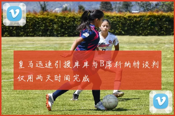 皇马迅速引援库库与B席科纳特谈判仅用两天时间完成