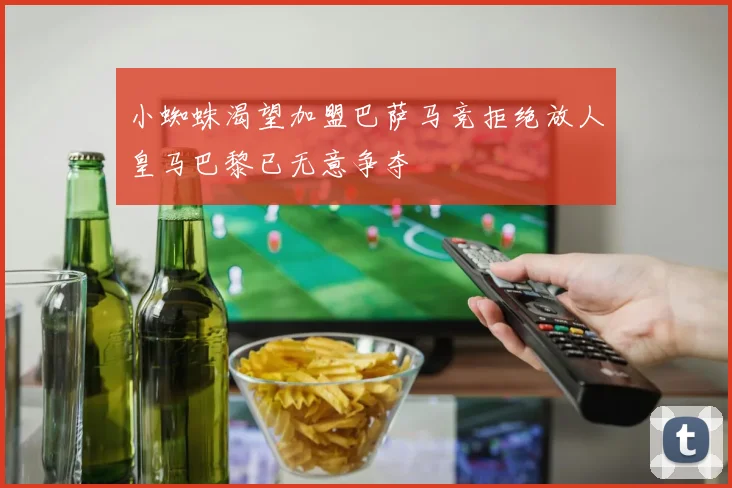 小蜘蛛渴望加盟巴萨马竞拒绝放人皇马巴黎已无意争夺