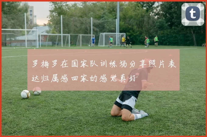罗梅罗在国家队训练场分享照片表达归属感回家的感觉真好