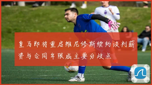 皇马即将重启维尼修斯续约谈判薪资与合同年限成主要分歧点