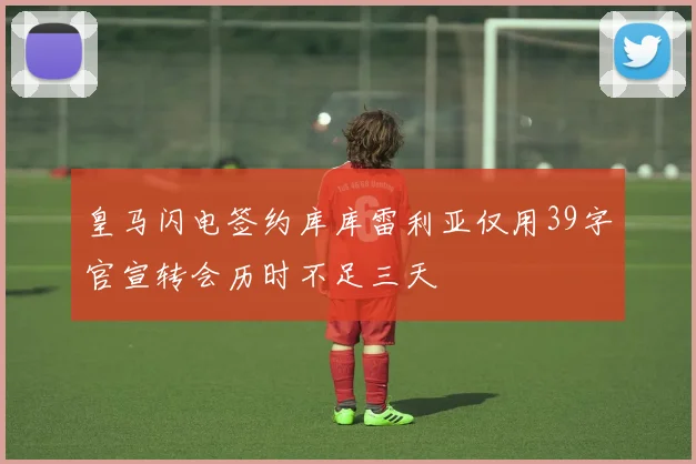 皇马闪电签约库库雷利亚仅用39字官宣转会历时不足三天