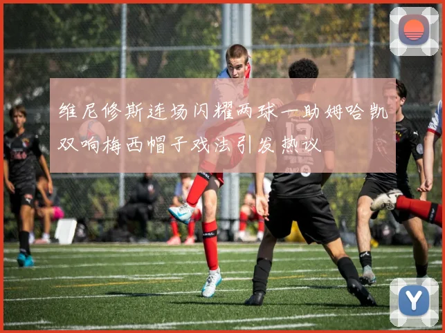 维尼修斯连场闪耀两球一助姆哈凯双响梅西帽子戏法引发热议