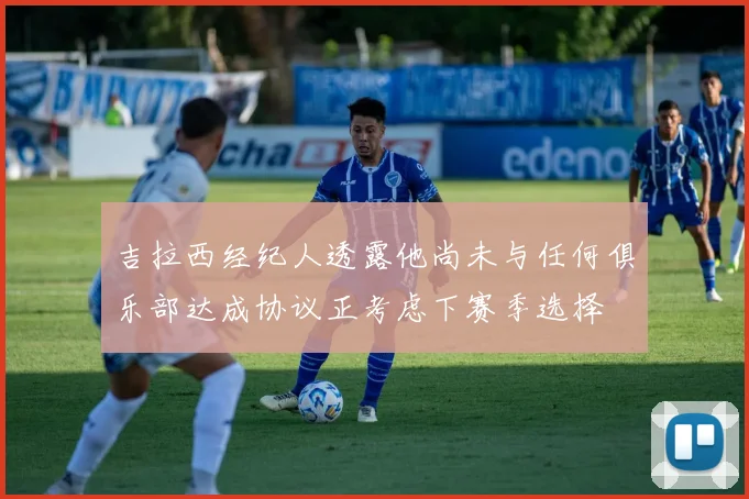 吉拉西经纪人透露他尚未与任何俱乐部达成协议正考虑下赛季选择