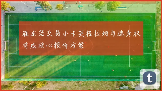 猛龙若交易小卡英格拉姆与选秀权将成核心报价方案