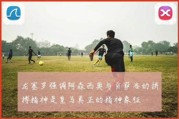 龙塞罗强调阿森西奥与贡萨洛的拼搏精神是皇马真正的精神象征
