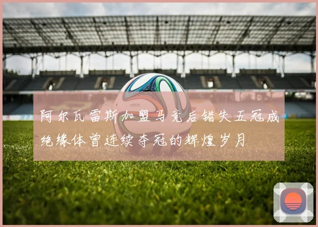 阿尔瓦雷斯加盟马竞后错失五冠成绝缘体曾连续夺冠的辉煌岁月